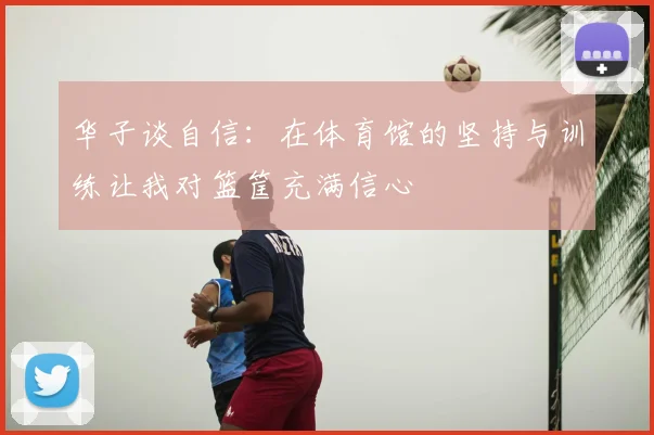 华子谈自信：在体育馆的坚持与训练让我对篮筐充满信心