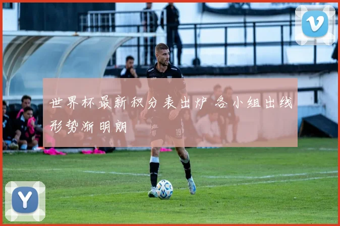 世界杯最新积分表出炉 各小组出线形势渐明朗