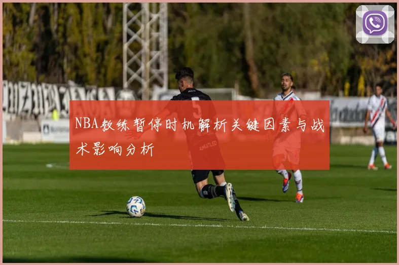 NBA教练暂停时机解析关键因素与战术影响分析