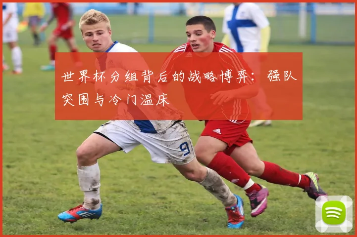 世界杯分组背后的战略博弈：强队突围与冷门温床