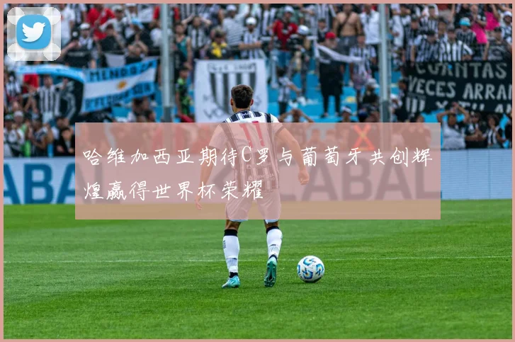 哈维加西亚期待C罗与葡萄牙共创辉煌赢得世界杯荣耀